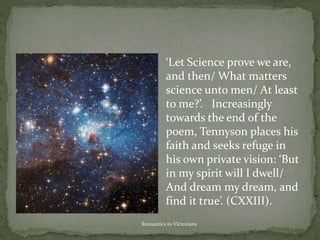 Romantics to VIctorians
‘Let Science prove we are,
and then/ What matters
science unto men/ At least
to me?’. Increasingly
towards the end of the
poem, Tennyson places his
faith and seeks refuge in
his own private vision: ‘But
in my spirit will I dwell/
And dream my dream, and
find it true’. (CXXIII).
 
