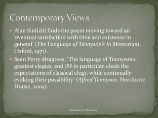  Alan Sinfield finds the poem moving toward an
‘eventual satisfaction with time and existence in
general’ (The Language of Tennyson’s In Memoriam,
Oxford, 1971).
 Sean Perry disagrees: ‘The language of Tennyson’s
greatest elegies, and IM in particular, elude the
expectations of classical elegy, while continually
evoking their possibility’ (Alfred Tennyson, Northcote
House, 2005).
Romantics to VIctorians
 