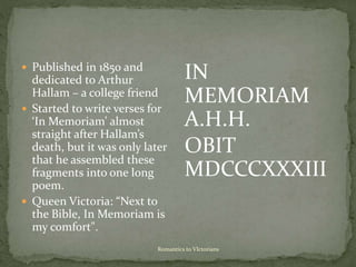 Romantics to VIctorians
 Published in 1850 and
dedicated to Arthur
Hallam – a college friend
 Started to write verses for
‘In Memoriam’ almost
straight after Hallam’s
death, but it was only later
that he assembled these
fragments into one long
poem.
 Queen Victoria: “Next to
the Bible, In Memoriam is
my comfort".
IN
MEMORIAM
A.H.H.
OBIT
MDCCCXXXIII
 