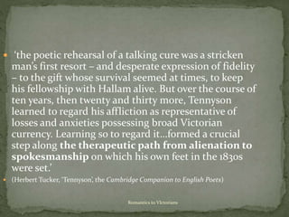 Romantics to VIctorians
 ‘the poetic rehearsal of a talking cure was a stricken
man’s first resort – and desperate expression of fidelity
– to the gift whose survival seemed at times, to keep
his fellowship with Hallam alive. But over the course of
ten years, then twenty and thirty more, Tennyson
learned to regard his affliction as representative of
losses and anxieties possessing broad Victorian
currency. Learning so to regard it…formed a crucial
step along the therapeutic path from alienation to
spokesmanship on which his own feet in the 1830s
were set.’
 (Herbert Tucker, ‘Tennyson’, the Cambridge Companion to English Poets)
 