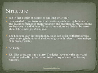  Is it in fact a series of poems, or one long structure?
 composed of 131 cantos or separate sections, each having between 12
and 144 lines each, plus an introduction and an epilogue. Most sections
are between 12 and 16 lines. Three main sections are divided by verses
about Christmas: 30, 78 and 100.
 The Epilogue is an epithalamion (also known as an epithalamium): a
poem or song in honour of a bride and groom. It refers to the marriage
of Tennyson’s sister.
 An Elegy?
 T.S. Eliot compares it to a diary: The lyrics 'have only the unity and
continuity of a diary, the concentrated diary of a man confessing
himself .’
Romantics to VIctorians
 
