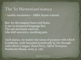 Iambic tetrameter – ABBA rhyme scheme
But, for the unquiet heart and brain,
A use in measured language lies;
The sad mechanic exercise,
Like dull narcotics, numbing pain.
‘each stanza, no matter the sense of purpose with which
it embarks, ends haunted acoustically by the thought
with which it began’ (Sean Perry, Alfred Tennyson,
Northcote House, 2005, p. 136)
Romantics to VIctorians
 