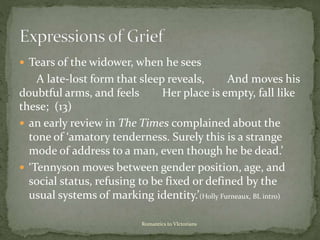  Tears of the widower, when he sees
A late-lost form that sleep reveals, And moves his
doubtful arms, and feels Her place is empty, fall like
these; (13)
 an early review in The Times complained about the
tone of ‘amatory tenderness. Surely this is a strange
mode of address to a man, even though he be dead.’
 ‘Tennyson moves between gender position, age, and
social status, refusing to be fixed or defined by the
usual systems of marking identity.’(Holly Furneaux, BL intro)
Romantics to VIctorians
 