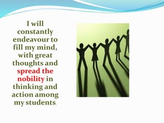 I will
constantly
endeavour to
fill my mind,
with great
thoughts and
spread the
nobility in
thinking and
action among
my students.
 