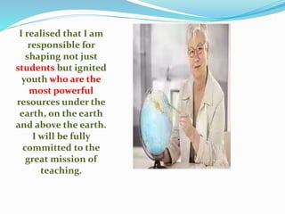 I realised that I am
responsible for
shaping not just
students but ignited
youth who are the
most powerful
resources under the
earth, on the earth
and above the earth.
I will be fully
committed to the
great mission of
teaching.
 