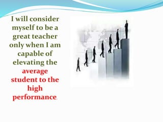 I will consider
myself to be a
great teacher
only when I am
capable of
elevating the
average
student to the
high
performance.
 