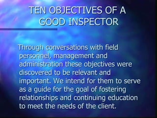 TEN OBJECTIVES OF A
     GOOD INSPECTOR

Through conversations with field
personnel, management and
administration these objectives were
discovered to be relevant and
important. We intend for them to serve
as a guide for the goal of fostering
relationships and continuing education
to meet the needs of the client.
 