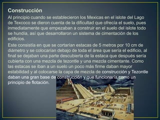 Construcción<br />Al principio cuando se establecieron los Mexicas en el islote del Lago de Texcoco se dieron cuenta de la...