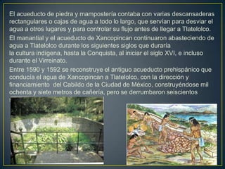El acueducto de piedra y mampostería contaba con varias descansaderas rectangulares o cajas de agua a todo lo largo, que s...