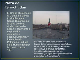 Plaza de Tenochtitlán<br />El Centro Histórico de la Ciudad de México (o simplemente Centro Histórico) es la parte de dich...