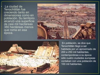 La ciudad de Tenochtitlán fue creciendo tanto en dimensiones como en población. Su territorio alcanzó una superficie de c...