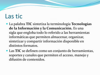 Las tic
 La palabra TIC sintetiza la terminología Tecnologías
  de la Información y la Comunicación. Es una
  sigla que engloba todo lo referido a las herramientas
  informáticas que permiten almacenar, organizar,
  sintetizar y compartir información disponible en
  distintos formatos.
 Las TIC se definen como un conjunto de herramientas,
  soportes y canales que permiten el acceso, manejo y
  difusión de contenidos.
 
