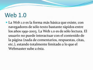 Web 1.0
 La Web 1.0 es la forma más básica que existe, con
  navegadores de sólo texto bastante rápidos entre
  los años 1991-2003. La Web 1.0 es de sólo lectura. El
  usuario no puede interactuar con el contenido de
 la página (nada de comentarios, respuestas, citas,
 etc.), estando totalmente limitado a lo que el
 Webmaster sube a ésta.
 