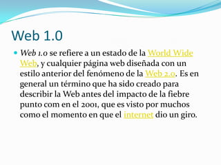 Web 1.0
 Web 1.0 se refiere a un estado de la World Wide
  Web, y cualquier página web diseñada con un
  estilo anterior del fenómeno de la Web 2.0. Es en
  general un término que ha sido creado para
 describir la Web antes del impacto de la fiebre
 punto com en el 2001, que es visto por muchos
 como el momento en que el internet dio un giro.
 
