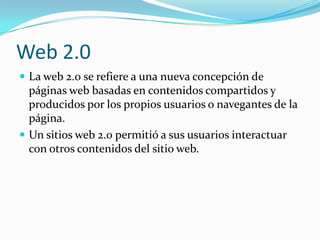 Web 2.0
 La web 2.0 se refiere a una nueva concepción de
  páginas web basadas en contenidos compartidos y
  producidos por los propios usuarios o navegantes de la
  página.
 Un sitios web 2.0 permitió a sus usuarios interactuar
  con otros contenidos del sitio web.
 