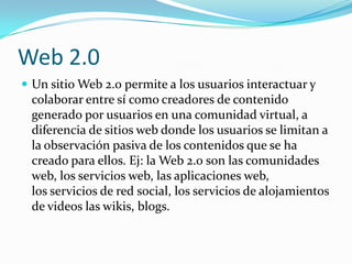 Web 2.0
 Un sitio Web 2.0 permite a los usuarios interactuar y
 colaborar entre sí como creadores de contenido
 generado por usuarios en una comunidad virtual, a
 diferencia de sitios web donde los usuarios se limitan a
 la observación pasiva de los contenidos que se ha
 creado para ellos. Ej: la Web 2.0 son las comunidades
 web, los servicios web, las aplicaciones web,
 los servicios de red social, los servicios de alojamientos
 de videos las wikis, blogs.
 