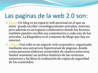 Las paginas de la web 2.0 son:
 Blogs: Un blog es un espacio web personal en el que su
  autor puede escribir cronológicamente artículos, noticias,
  pero además es un espacio colaborativo donde los lectores
  también pueden escribir sus comentarios a cada uno de los
  artículos. La blogosfera es el conjunto de blogs que hay en
  internet.
 Wikis: Una wiki es un espacio web corporativo, organizado
  mediante una estructura hipertextual de páginas, donde
  varias personas elaboran contenidos de manera asíncrona.
  Suelen mantener un archivo histórico de las versiones
  anteriores y facilitan la realización de copias de seguridad
  de los contenidos.
 