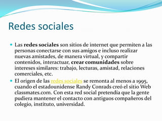 Redes sociales
 Las redes sociales son sitios de internet que permiten a las
  personas conectarse con sus amigos e incluso realizar
  nuevas amistades, de manera virtual, y compartir
  contenidos, interactuar, crear comunidades sobre
  intereses similares: trabajo, lecturas, amistad, relaciones
  comerciales, etc.
 El origen de las redes sociales se remonta al menos a 1995,
  cuando el estadounidense Randy Conrads creó el sitio Web
  classmates.com. Con esta red social pretendía que la gente
  pudiera mantener el contacto con antiguos compañeros del
  colegio, instituto, universidad.
 