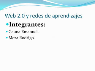 Web 2.0 y redes de aprendizajes
Integrantes:
 Gauna Emanuel.
 Meza Rodrigo.
 