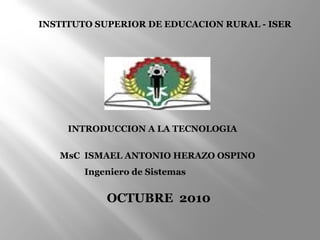 INTRODUCCION A LA TECNOLOGIA
MsC ISMAEL ANTONIO HERAZO OSPINO
Ingeniero de Sistemas
OCTUBRE 2010
INSTITUTO SUPERIOR DE EDUCACION RURAL - ISER
 