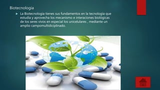 Biotecnologia
La Biotecnologia tienes sus fundamentos en la tecnología que
estudia y aprovecha los mecanismo e interaciones biológicas
de los seres vivos en especial los unicelulares , mediante un
amplio campomultidiciplinado.