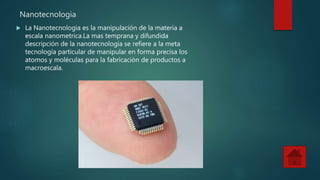 Nanotecnologia
La Nanotecnologia es la manipulación de la materia a
escala nanometrica.La mas temprana y difundida
descripción de la nanotecnología se refiere a la meta
tecnología particular de manipular en forma precisa los
atomos y moléculas para la fabricación de productos a
macroescala.