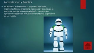 Automatizacion y Robotica
La Robotica es la rama de la ingeniería mecánica ,
ingeniería eléctrica ,ingeniería electrónica y ciencias de la
computación que se ocupa del diseño construcción
operación disposición estructural manufactura y aplicación
de los robots.