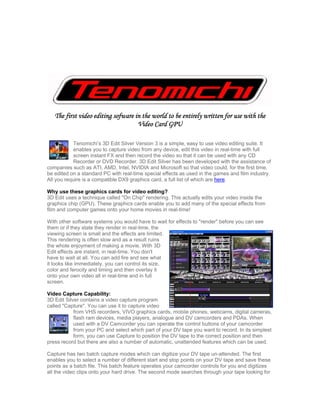 The first video editing sofware in the world to be entirely written for use with the
                                    Video Card GPU

            Tenomichi’s 3D Edit Silver Version 3 is a simple, easy to use video editing suite. It
            enables you to capture video from any device, edit this video in real-time with full
            screen instant FX and then record the video so that it can be used with any CD
            Recorder or DVD Recorder. 3D Edit Silver has been developed with the assistance of
companies such as ATI, AMD, Intel, NVIDIA and Microsoft so that video could, for the first time,
be edited on a standard PC with real-time special effects as used in the games and film industry.
All you require is a compatible DX9 graphics card, a full list of which are here.

Why use these graphics cards for video editing?
3D Edit uses a technique called quot;On Chipquot; rendering. This actually edits your video inside the
graphics chip (GPU). These graphics cards enable you to add many of the special effects from
film and computer games onto your home movies in real-time!

With other software systems you would have to wait for effects to quot;renderquot; before you can see
them or if they state they render in real-time, the
viewing screen is small and the effects are limited.
This rendering is often slow and as a result ruins
the whole enjoyment of making a movie. With 3D
Edit effects are instant, in real-time. You don't
have to wait at all. You can add fire and see what
it looks like immediately, you can control its size,
color and ferocity and timing and then overlay it
onto your own video all in real-time and in full
screen.

Video Capture Capability:
3D Edit Silver contains a video capture program
called quot;Capturequot;. You can use it to capture video
            from VHS recorders, VIVO graphics cards, mobile phones, webcams, digital cameras,
            flash ram devices, media players, analogue and DV camcorders and PDAs. When
            used with a DV Camcorder you can operate the control buttons of your camcorder
            from your PC and select which part of your DV tape you want to record. In its simplest
            form, you can use Capture to position the DV tape to the correct position and then
press record but there are also a number of automatic, unattended features which can be used.

Capture has two batch capture modes which can digitize your DV tape un-attended. The first
enables you to select a number of different start and stop points on your DV tape and save these
points as a batch file. This batch feature operates your camcorder controls for you and digitizes
all the video clips onto your hard drive. The second mode searches through your tape looking for
 