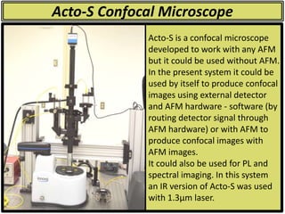 Acto-S Confocal Microscope
Acto-S is a confocal microscope
developed to work with any AFM
but it could be used without AFM.
In the present system it could be
used by itself to produce confocal
images using external detector
and AFM hardware - software (by
routing detector signal through
AFM hardware) or with AFM to
produce confocal images with
AFM images.
It could also be used for PL and
spectral imaging. In this system
an IR version of Acto-S was used
with 1.3µm laser.