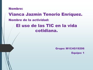 Nombre:
Vianca Jazmín Tenorio Enríquez.
Nombre de la actividad:
El uso de las TIC en la vida
cotidiana.
Grupo: M1C4G19206
Equipo: 1
 
