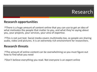 Research Research opportunities There is a huge amount of content online that you can use to get an idea of what motivates the people that matter to you, and what they’re saying about you, your projects, your services, your area of expertise. This is not just text. Social media covers multimedia too, so people are sharing audio, video and pictures. It is an extremely rich environment for researchers. Research threats The amount of online content can be overwhelming so you must figure out how to find what you need Don’t believe everything you read. Not everyone is an expert online 