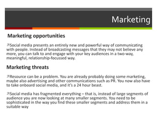Marketing Marketing opportunities Social media presents an entirely new and powerful way of communicating with people. Instead of broadcasting messages that they may not believe any more, you can talk to and engage with your key audiences in a two-way, meaningful, relationship-focussed way. Marketing threats Resource can be a problem. You are already probably doing some marketing, maybe also advertising and other communications such as PR. You now also have to take onboard social media, and it’s a 24 hour beast. Social media has fragmented everything – that is, instead of large segments of audience you are now looking at many smaller segments. You need to be sophisticated in the way you find these smaller segments and address them in a suitable way 