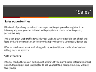 ‘ Sales’  Sales opportunities Instead of pushing broadcast messages out to people who might not be listening anyway, you can interact with people in a much more targeted, persuasive way You can push web traffic towards your website where people can check the facts and are one step closer to committing – whether a volunteer, donor etc Social media can work well alongside more traditional methods of online selling, such as adverts Sales threats Social media thrives on ‘telling, not selling’. If you don’t share information that is useful to people, and instead try to sell yourself too hard online, you will get few results 
