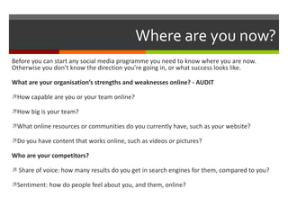 Where are you now? Before you can start any social media programme you need to know where you are now. Otherwise you don’t know the direction you’re going in, or what success looks like. What are your organisation’s strengths and weaknesses online? - AUDIT How capable are you or your team online? How big is your team? What online resources or communities do you currently have, such as your website? Do you have content that works online, such as videos or pictures? Who are your competitors? Share of voice: how many results do you get in search engines for them, compared to you? Sentiment: how do people feel about you, and them, online? 