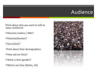 Audience Think about who you want to talk to  (your audience) Decision makers / AMs? Patients/families? Journalists? Think about their demographics How old are they? What is their gender? Where are they (Wales, UK) 