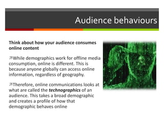 Audience behaviours Think about how your audience consumes online content While demographics work for offline media consumption, online is different. This is because anyone globally can access online information, regardless of geography.  Therefore, online communications looks at what are called the  technographics  of an audience. This takes a broad demographic and creates a profile of how that demographic behaves online 