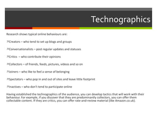 Technographics Research shows typical online behaviours are: Creators – who tend to set up blogs and groups Conversationalists – post regular updates and statuses Critics  – who contribute their opinions Collectors – of friends, feeds, pictures, videos and so on Joiners – who like to feel a sense of belonging Spectators – who pop in and out of sites and leave little footprint Inactives – who don’t tend to participate online Having established the technographics of the audience, you can develop tactics that will work with their behaviour. For example, if you discover that they are predominantly collectors, you can offer them collectable content. If they are critics, you can offer rate-and-review material (like Amazon.co.uk). 