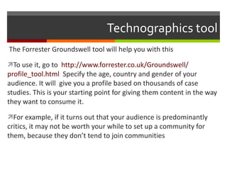 Technographics tool The Forrester Groundswell tool will help you with this To use it, go to  http ://www.forrester.co.uk/Groundswell/ profile_tool.html   Specify the age, country and gender of your audience. It will  give you a profile based on thousands of case studies. This is your starting point for giving them content in the way they want to consume it. For example, if it turns out that your audience is predominantly critics, it may not be worth your while to set up a community for them, because they don’t tend to join communities 