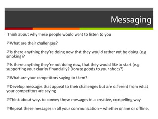 Messaging Think about why these people would want to listen to you What are their challenges? Is there anything they’re doing now that they would rather not be doing (e.g. smoking)? Is there anything they’re not doing now, that they would like to start (e.g. supporting your charity financially? Donate goods to your shops?) What are your competitors saying to them? Develop messages that appeal to their challenges but are different from what your competitors are saying Think about ways to convey these messages in a creative, compelling way Repeat these messages in all your communication – whether online or offline. 