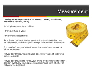 Measurement Develop online objectives that are SMART: Specific, Measurable, Achievable, Realistic, Timely Examples of objectives could be: –  Increase share of voice –  Improve online sentiment Set a time to measure your progress against your competitors and your objectives, and assess your strategy. Measurement is important: If you don’t measure against competitors, you’re not measuring within your market If you don’t measure against your objectives, you don’t know what success looks like If you don’t revisit and revise, your online programme will flounder and may eventually die, simply because you never knew whether or not you were successful 
