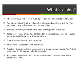 What is a blog? The word ‘blog’ comes from ‘web log’ – literally, an online log of activities Sometimes it is difficult to tell which is a blog, and which is a website. There are some characteristics common to most blogs Reverse chronological order – the latest entry appears at the top Frequency – blogs are updated more often than websites,  sometimes every day, especially if they are written by a team Tone – is more ‘human’, less corporate Interactive – they often allow comments Tagging – they characterise the contents of a blog through words (‘tags’) that make it easier for people to find them online RSS feed – they deliver their content to subscribers. We will cover RSS in more detail later 