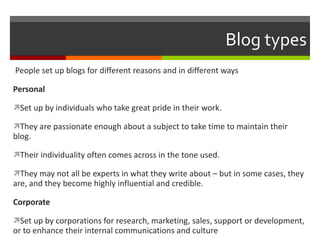 Blog types People set up blogs for different reasons and in different ways  Personal  Set up by individuals who take great pride in their work.  They are passionate enough about a subject to take time to maintain their blog. Their individuality often comes across in the tone used. They may not all be experts in what they write about – but in some cases, they are, and they become highly influential and credible. Corporate  Set up by corporations for research, marketing, sales, support or development, or to enhance their internal communications and culture 