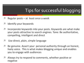 Tips for successful blogging Regular posts – at  least once a week Identify your keywords Incorporate keywords into your posts. Keywords are what make your posts attractive to search engines. Tone: Be authoritative, compelling, intelligent and direct Use direct, plain, simple language Be genuine. Assert your  personal authority through an honest, lively voice.  This is what makes blogging unique and enables you to engage with audiences Always try to respond to comments, whether positive or negative 