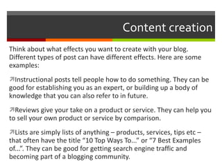 Content creation Think about what effects you want to create with your blog.  Different types of post can have different effects. Here are some examples: Instructional posts tell people how to do something. They can be good for establishing you as an expert, or building up a body of knowledge that you can also refer to in future. Reviews give your take on a product or service. They can help you to sell your own product or service by comparison. Lists are simply lists of anything – products, services, tips etc – that often have the title “10 Top Ways To...” or “7 Best Examples of...”. They can be good for getting search engine traffic and becoming part of a blogging community. 