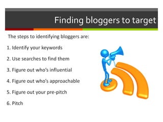 Finding bloggers to target The steps to identifying bloggers are: 1. Identify your keywords 2. Use searches to find them 3. Figure out who’s influential 4. Figure out who’s approachable 5. Figure out your pre-pitch 6. Pitch 