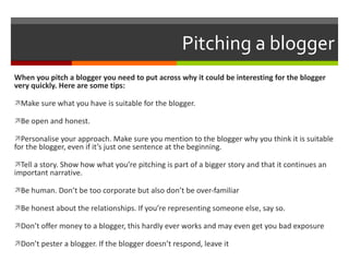 Pitching a blogger When you pitch a blogger you need to put across why it could be interesting for the blogger very quickly. Here are some tips: Make sure what you have is suitable for the blogger. Be open and honest.  Personalise your approach. Make sure you mention to the blogger why you think it is suitable for the blogger, even if it’s just one sentence at the beginning. Tell a story. Show how what you’re pitching is part of a bigger story and that it continues an important narrative. Be human. Don’t be too corporate but also don’t be over-familiar Be honest about the relationships. If you’re representing someone else, say so. Don’t offer money to a blogger, this hardly ever works and may even get you bad exposure Don’t pester a blogger. If the blogger doesn’t respond, leave it 