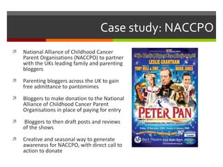Case study: NACCPO National Alliance of Childhood Cancer Parent Organisations (NACCPO) to partner with the UKs leading family and parenting bloggers Parenting bloggers across the UK to gain free admittance to pantomimes  Bloggers to make donation to the National Alliance of Childhood Cancer Parent Organisations in place of paying for entry  Bloggers to then draft posts and reviews of the shows Creative and seasonal way to generate awareness for NACCPO, with direct call to action to donate 