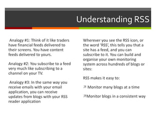 Understanding RSS Analogy #1: Think of it like traders have financial feeds delivered to their screens. You have content feeds delivered to yours. Analogy #2: You subscribe to a feed very much like subscribing to a channel on your TV.  Analogy #3: In the same way you receive emails with your email application, you can receive updates from blogs with your RSS reader application Wherever you see the RSS icon, or the word ‘RSS’, this tells you that a site has a feed, and you can subscribe to it. You can build and organise your own monitoring system across hundreds of blogs or sites: RSS makes it easy to: Monitor many blogs at a time Monitor blogs in a consistent way 
