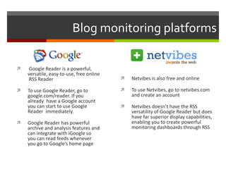 Blog monitoring platforms Google Reader is a powerful, versatile, easy-to-use, free online  RSS Reader To use Google Reader, go to google.com/reader. If you already  have a Google account you can start to use Google Reader  immediately. Google Reader has powerful archive and analysis features and can integrate with iGoogle so you can read feeds whenever you go to Google’s home page Netvibes is also free and online To use Netvibes, go to netvibes.com and create an account Netvibes doesn’t have the RSS versatility of Google Reader but does have far superior display capabilities, enabling you to create powerful monitoring dashboards through RSS 