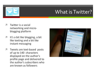What is Twitter? Twitter is a social  networking and micro-blogging platform It’s a bit like blogging, a bit like texting and a bit like instant messaging Tweets are text-based  posts of up to 140  characters displayed on the author's profile page and delivered to the author's subscribers who are known as followers 